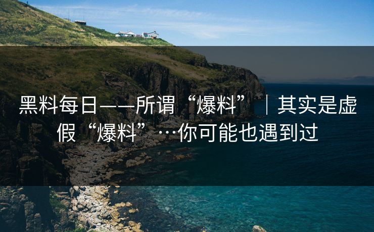 黑料每日——所谓“爆料”|其实是虚假“爆料”…你可能也遇到过