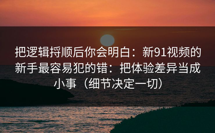 把逻辑捋顺后你会明白：新91视频的新手最容易犯的错：把体验差异当成小事（细节决定一切）