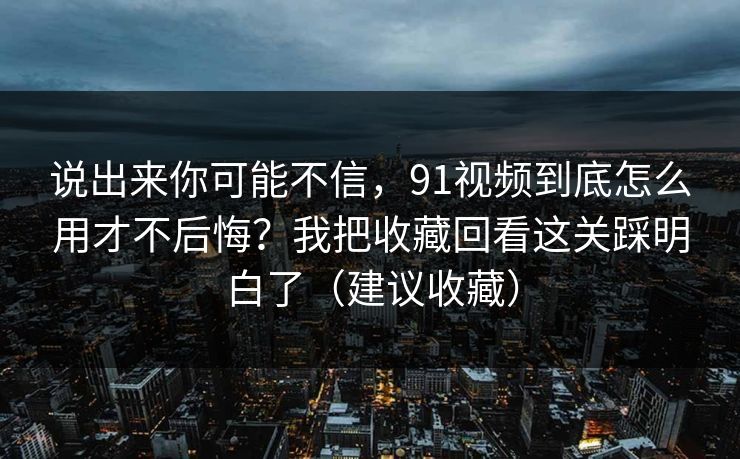 说出来你可能不信,91视频到底怎么用才不后悔?我把收藏回看这关踩明白了(建议收藏)