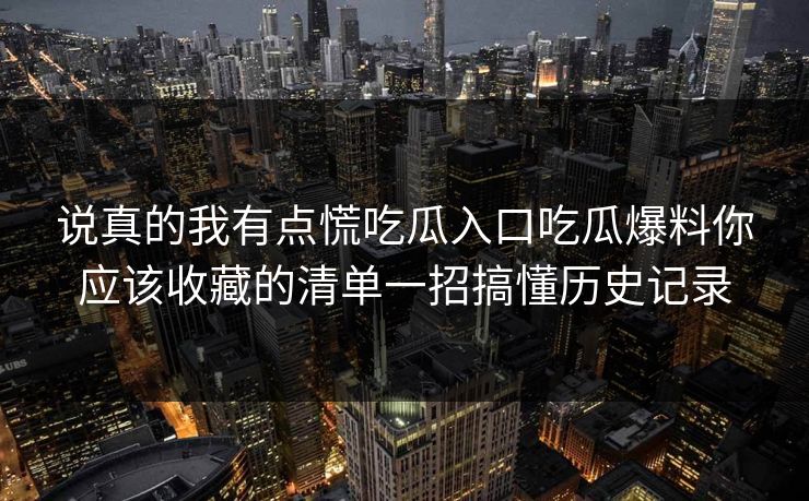 说真的我有点慌吃瓜入口吃瓜爆料你应该收藏的清单一招搞懂历史记录
