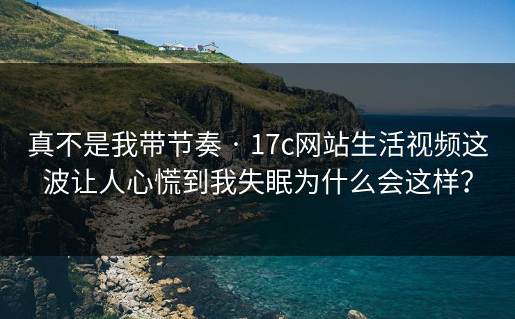 真不是我带节奏 · 17c网站生活视频这波让人心慌到我失眠为什么会这样？