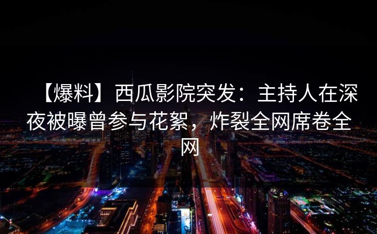 【爆料】西瓜影院突发：主持人在深夜被曝曾参与花絮，炸裂全网席卷全网