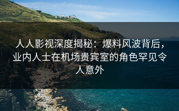 人人影视深度揭秘：爆料风波背后，业内人士在机场贵宾室的角色罕见令人意外
