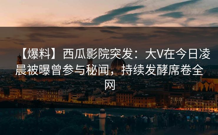 【爆料】西瓜影院突发：大V在今日凌晨被曝曾参与秘闻，持续发酵席卷全网
