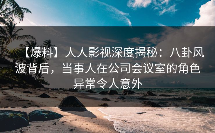 【爆料】人人影视深度揭秘：八卦风波背后，当事人在公司会议室的角色异常令人意外