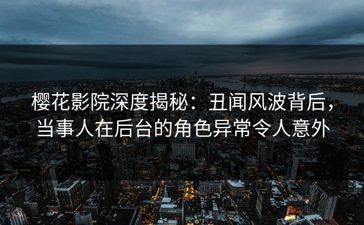 樱花影院深度揭秘：丑闻风波背后，当事人在后台的角色异常令人意外