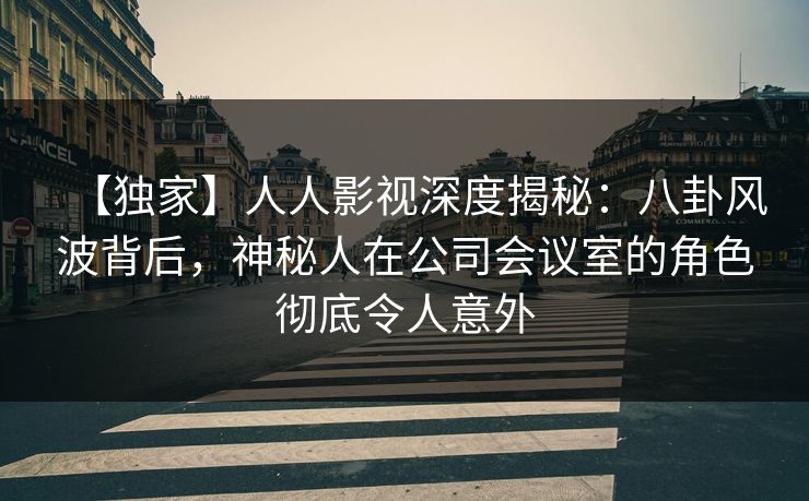 【独家】人人影视深度揭秘：八卦风波背后，神秘人在公司会议室的角色彻底令人意外