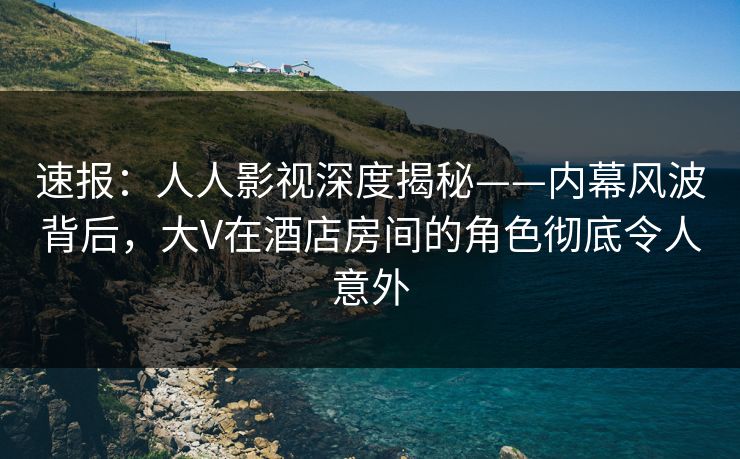 速报：人人影视深度揭秘——内幕风波背后，大V在酒店房间的角色彻底令人意外