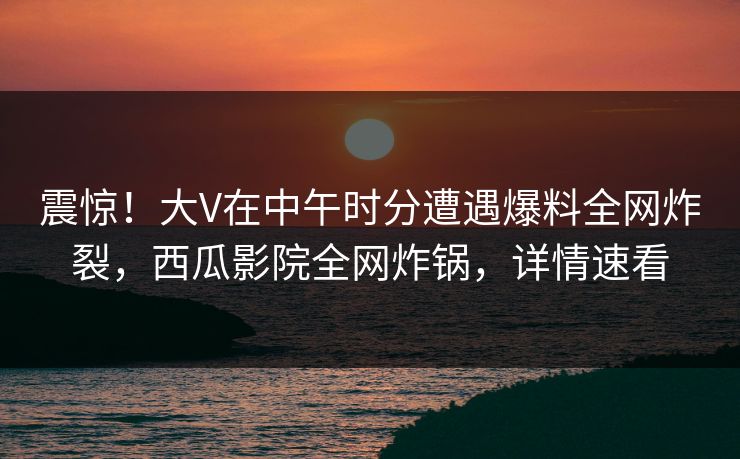 震惊！大V在中午时分遭遇爆料全网炸裂，西瓜影院全网炸锅，详情速看