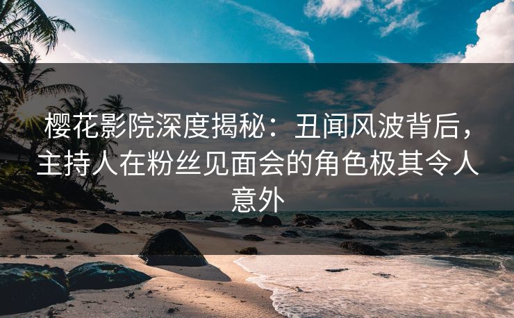 樱花影院深度揭秘：丑闻风波背后，主持人在粉丝见面会的角色极其令人意外