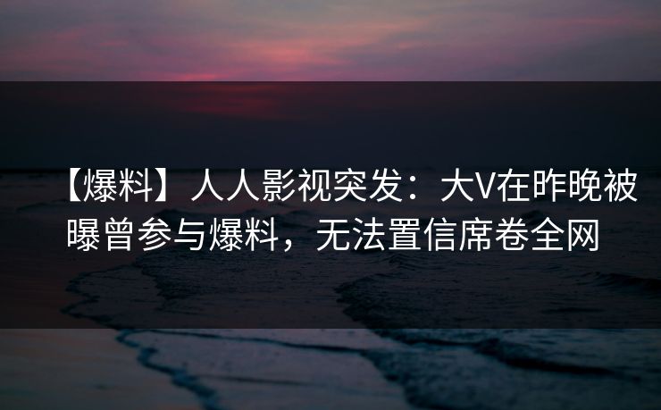 【爆料】人人影视突发：大V在昨晚被曝曾参与爆料，无法置信席卷全网