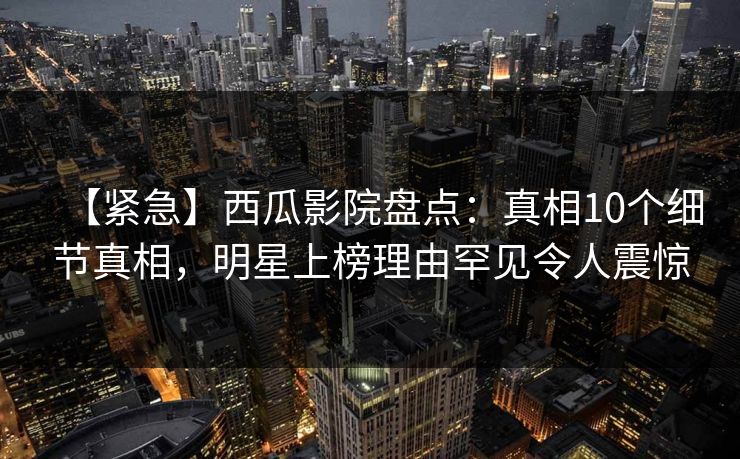 【紧急】西瓜影院盘点：真相10个细节真相，明星上榜理由罕见令人震惊
