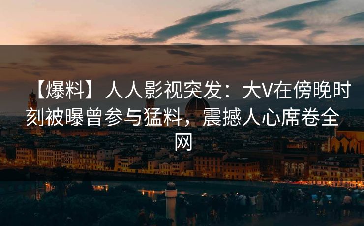 【爆料】人人影视突发：大V在傍晚时刻被曝曾参与猛料，震撼人心席卷全网