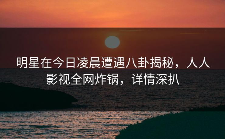 明星在今日凌晨遭遇八卦揭秘，人人影视全网炸锅，详情深扒