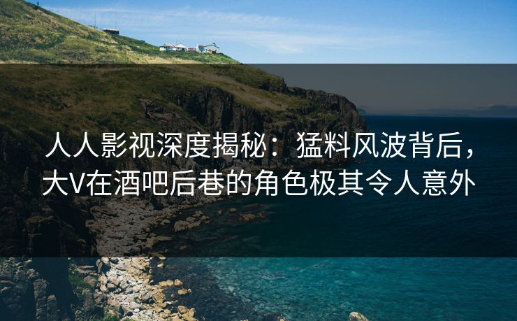 人人影视深度揭秘：猛料风波背后，大V在酒吧后巷的角色极其令人意外