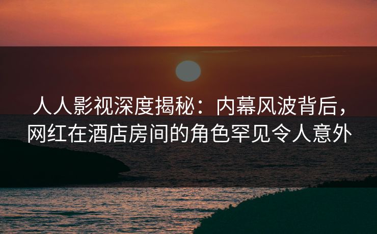 人人影视深度揭秘：内幕风波背后，网红在酒店房间的角色罕见令人意外