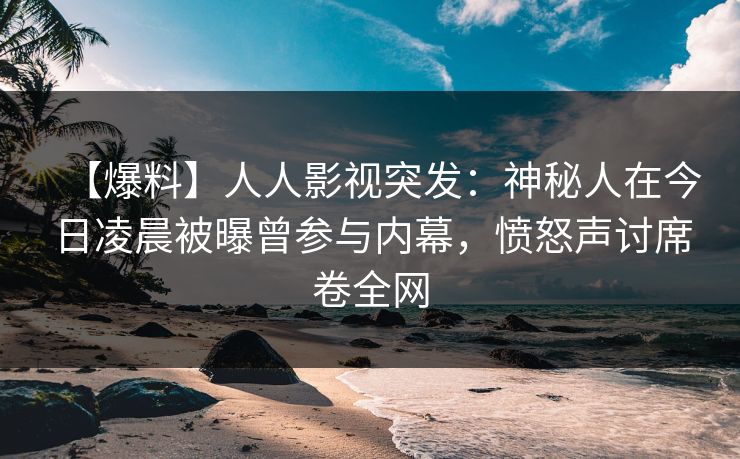 【爆料】人人影视突发：神秘人在今日凌晨被曝曾参与内幕，愤怒声讨席卷全网