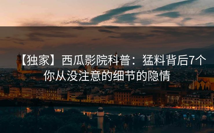 【独家】西瓜影院科普：猛料背后7个你从没注意的细节的隐情