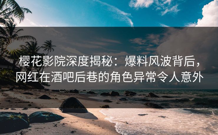 樱花影院深度揭秘：爆料风波背后，网红在酒吧后巷的角色异常令人意外