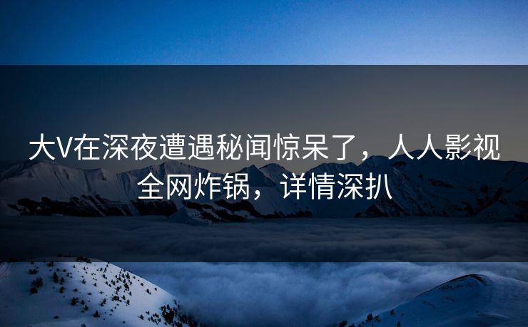 大V在深夜遭遇秘闻惊呆了，人人影视全网炸锅，详情深扒