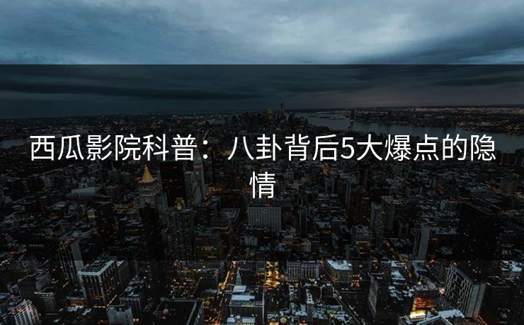 西瓜影院科普：八卦背后5大爆点的隐情