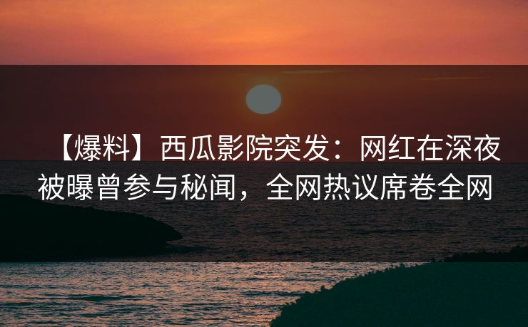 【爆料】西瓜影院突发：网红在深夜被曝曾参与秘闻，全网热议席卷全网