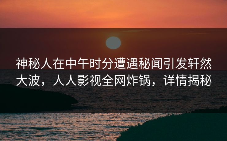 神秘人在中午时分遭遇秘闻引发轩然大波，人人影视全网炸锅，详情揭秘