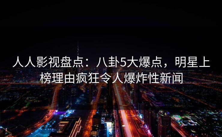 人人影视盘点：八卦5大爆点，明星上榜理由疯狂令人爆炸性新闻