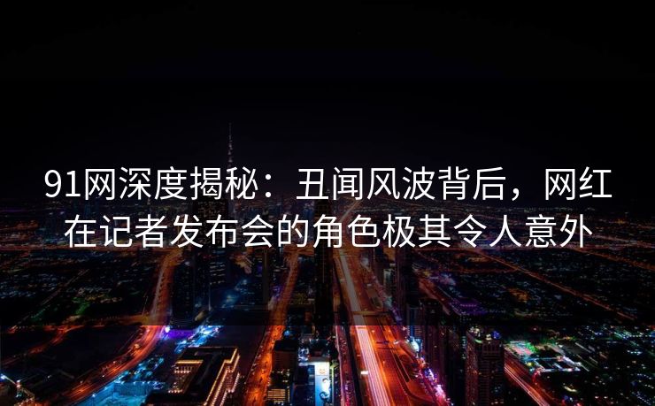91网深度揭秘:丑闻风波背后,网红在记者发布会的角色极其令人意外
